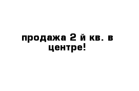 продажа 2-й кв. в центре!